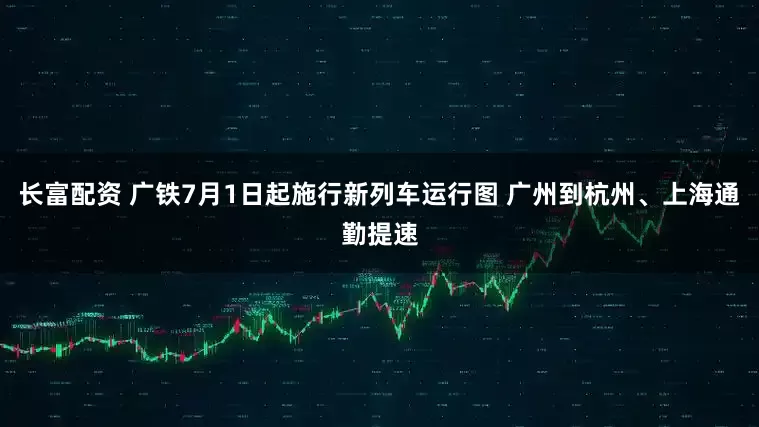 长富配资 广铁7月1日起施行新列车运行图 广州到杭州、上海通勤提速