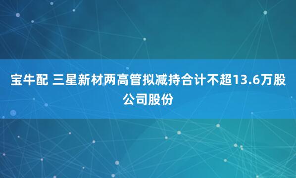 宝牛配 三星新材两高管拟减持合计不超13.6万股公司股份