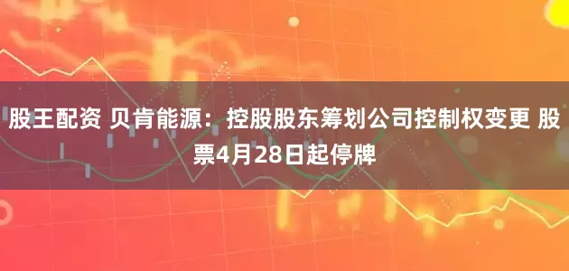 股王配资 贝肯能源：控股股东筹划公司控制权变更 股票4月28日起停牌